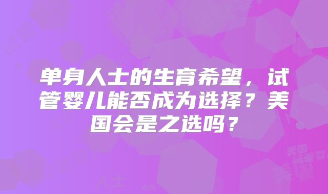 单身人士的生育希望，试管婴儿能否成为选择？美国会是之选吗？