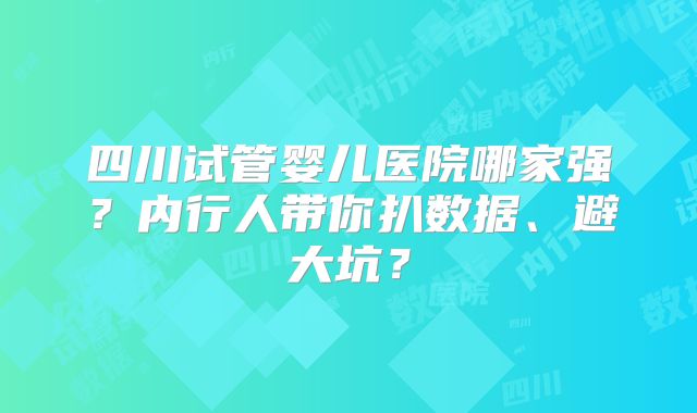 四川试管婴儿医院哪家强？内行人带你扒数据、避大坑？