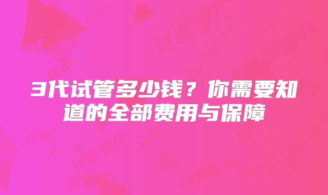 3代试管多少钱？你需要知道的全部费用与保障