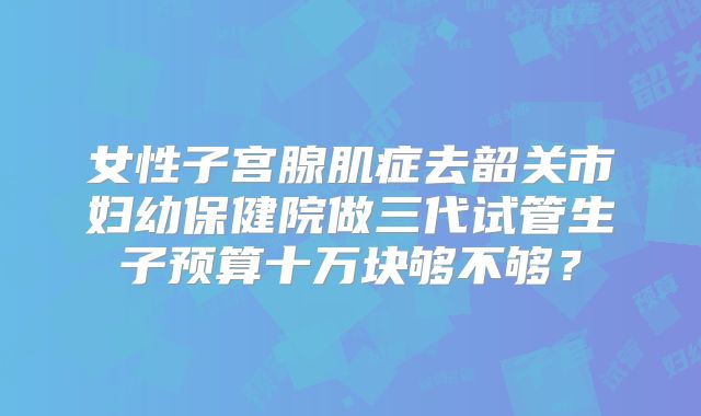 女性子宫腺肌症去韶关市妇幼保健院做三代试管生子预算十万块够不够?
