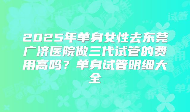2025年单身女性去东莞广济医院做三代试管的费用高吗？单身试管明细大全