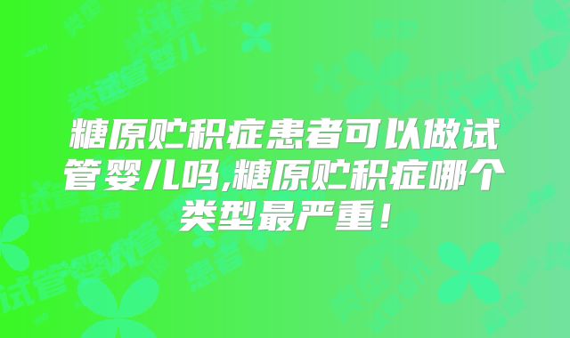 糖原贮积症患者可以做试管婴儿吗,糖原贮积症哪个类型最严重!