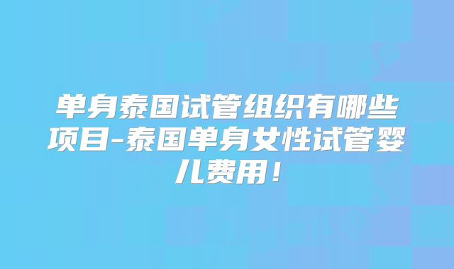 单身泰国试管组织有哪些项目-泰国单身女性试管婴儿费用！