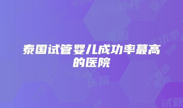 泰国试管婴儿成功率蕞高的医院