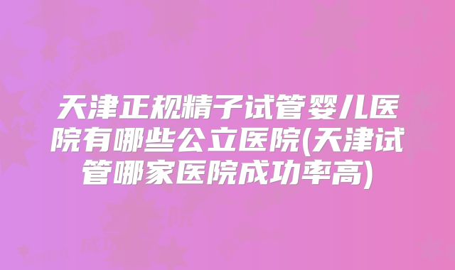 天津正规精子试管婴儿医院有哪些公立医院(天津试管哪家医院成功率高)