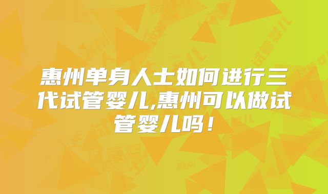 惠州单身人士如何进行三代试管婴儿,惠州可以做试管婴儿吗！