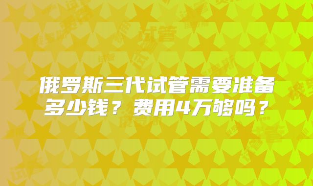 俄罗斯三代试管需要准备多少钱？费用4万够吗？