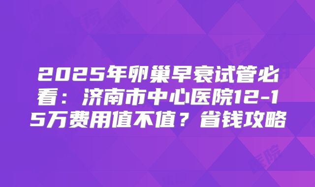 2025年卵巢早衰试管必看：济南市中心医院12-15万费用值不值？省钱攻略