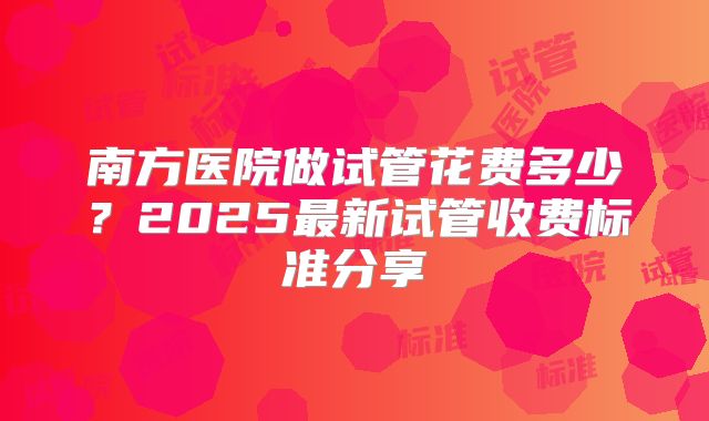 南方医院做试管花费多少?2025最新试管收费标准分享