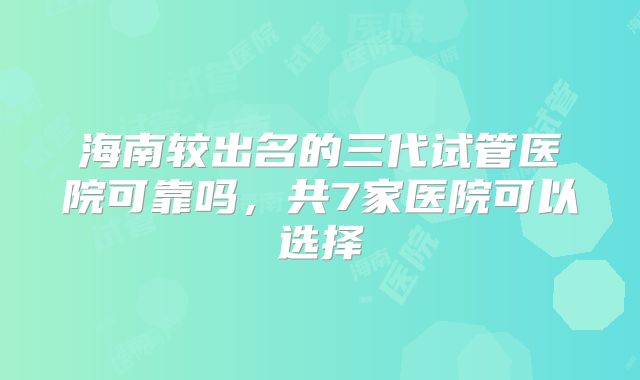 海南较出名的三代试管医院可靠吗，共7家医院可以选择