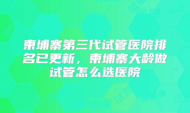 柬埔寨第三代试管医院排名已更新，柬埔寨大龄做试管怎么选医院