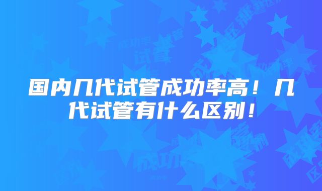国内几代试管成功率高！几代试管有什么区别！