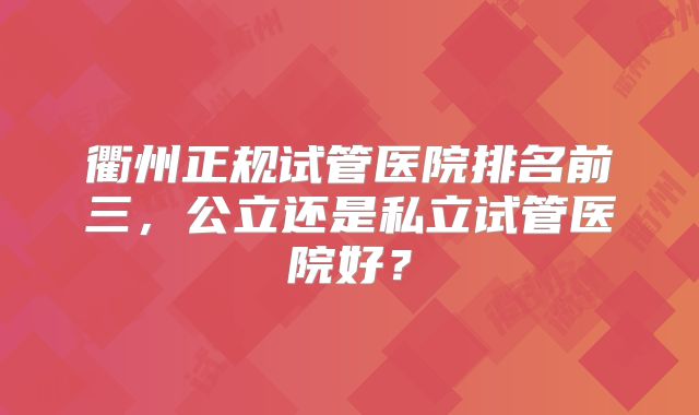 衢州正规试管医院排名前三，公立还是私立试管医院好？