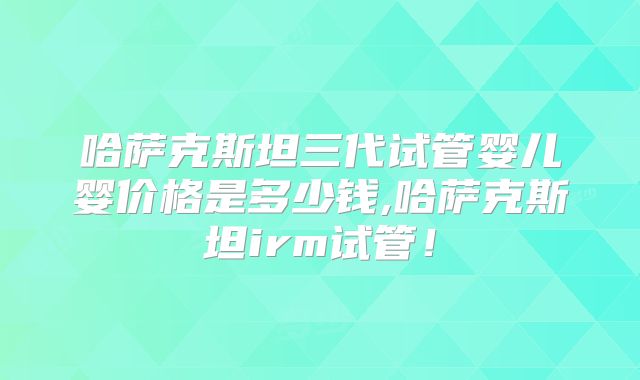 哈萨克斯坦三代试管婴儿婴价格是多少钱,哈萨克斯坦irm试管！