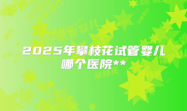 2025年攀枝花试管婴儿哪个医院**