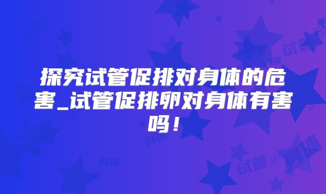 探究试管促排对身体的危害_试管促排卵对身体有害吗!
