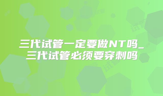 三代试管一定要做NT吗_三代试管必须要穿刺吗