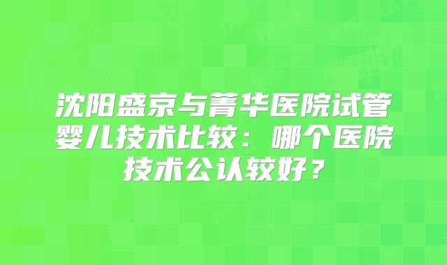 沈阳盛京与菁华医院试管婴儿技术比较：哪个医院技术公认较好？