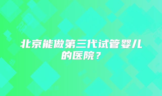 北京能做第三代试管婴儿的医院？