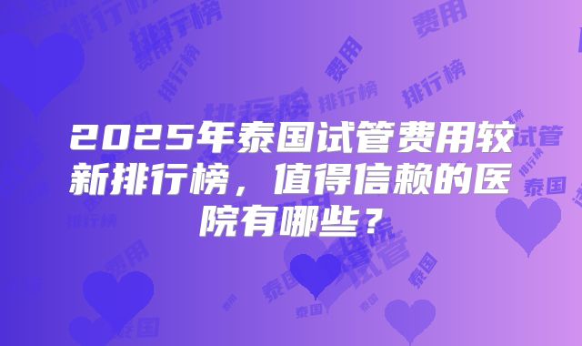 2025年泰国试管费用较新排行榜，值得信赖的医院有哪些？