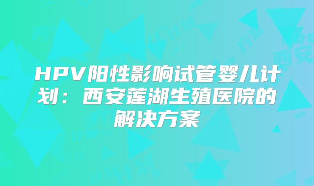 HPV阳性影响试管婴儿计划:西安莲湖生殖医院的解决方案