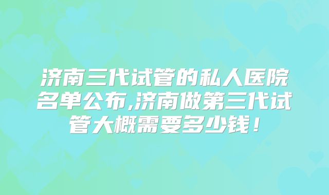 济南三代试管的私人医院名单公布,济南做第三代试管大概需要多少钱!