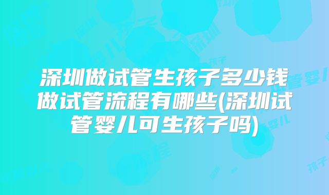 深圳做试管生孩子多少钱做试管流程有哪些(深圳试管婴儿可生孩子吗)