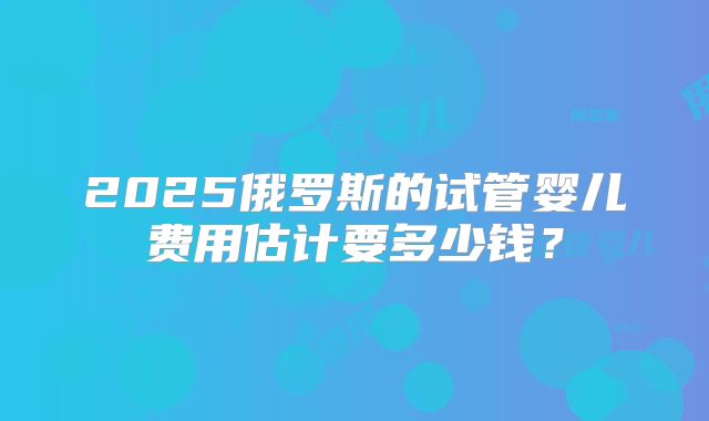 2025俄罗斯的试管婴儿费用估计要多少钱？