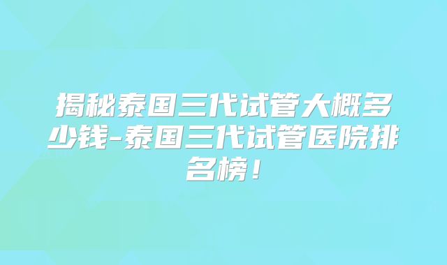 揭秘泰国三代试管大概多少钱-泰国三代试管医院排名榜！