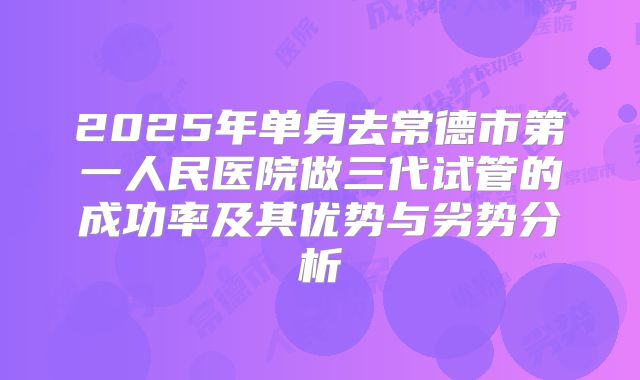 2025年单身去常德市第一人民医院做三代试管的成功率及其优势与劣势分析