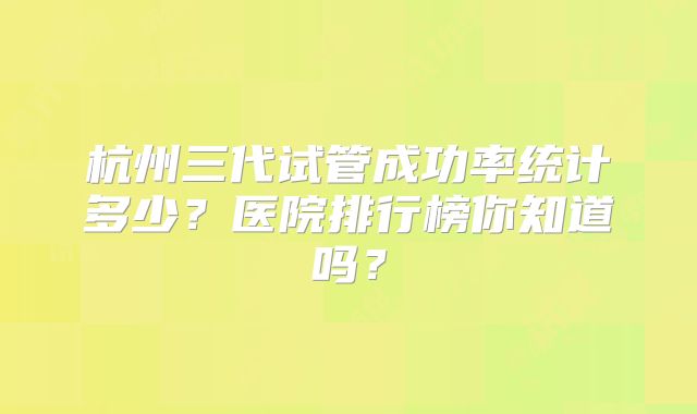 杭州三代试管成功率统计多少？医院排行榜你知道吗？