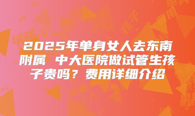2025年单身女人去东南附属 中大医院做试管生孩子贵吗？费用详细介绍