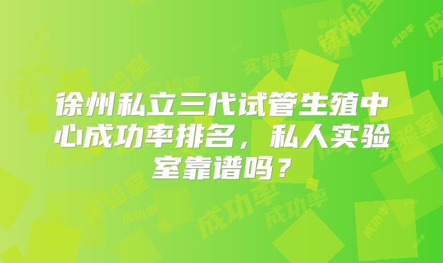 徐州私立三代试管生殖中心成功率排名，私人实验室靠谱吗？