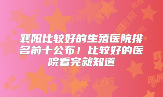 襄阳比较好的生殖医院排名前十公布!比较好的医院看完就知道