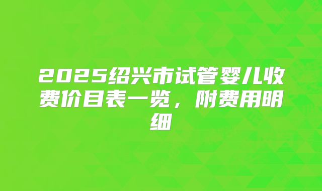 2025绍兴市试管婴儿收费价目表一览，附费用明细