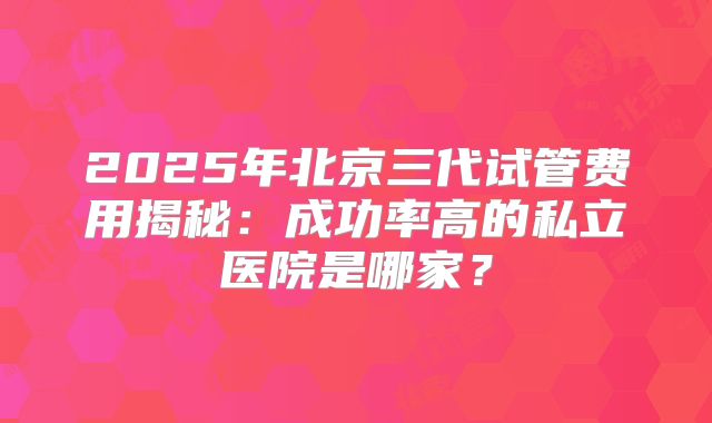 2025年北京三代试管费用揭秘:成功率高的私立医院是哪家?