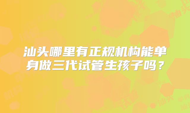 汕头哪里有正规机构能单身做三代试管生孩子吗？
