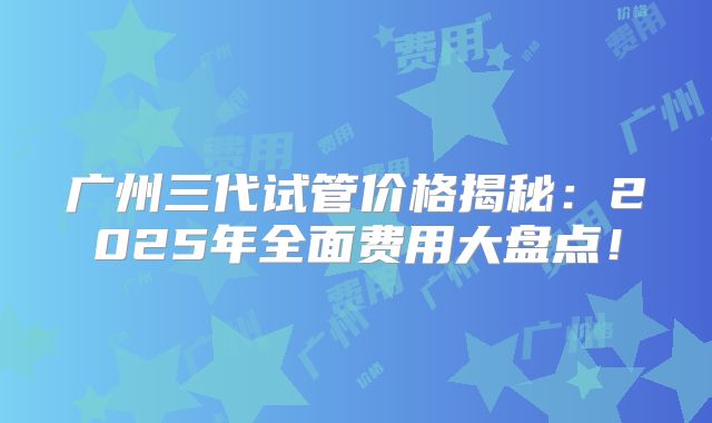 广州三代试管价格揭秘：2025年全面费用大盘点！
