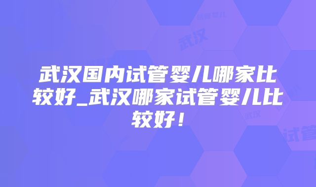 武汉国内试管婴儿哪家比较好_武汉哪家试管婴儿比较好!