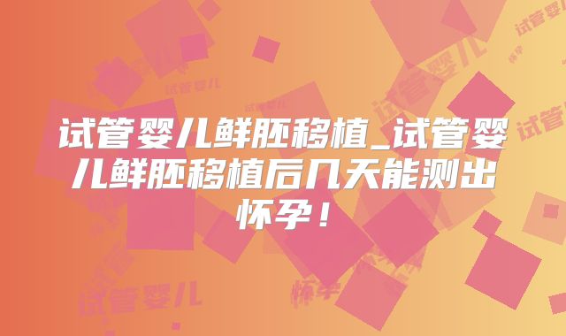 试管婴儿鲜胚移植_试管婴儿鲜胚移植后几天能测出怀孕！