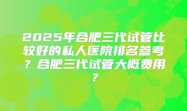2025年合肥三代试管比较好的私人医院排名参考？合肥三代试管大概费用？
