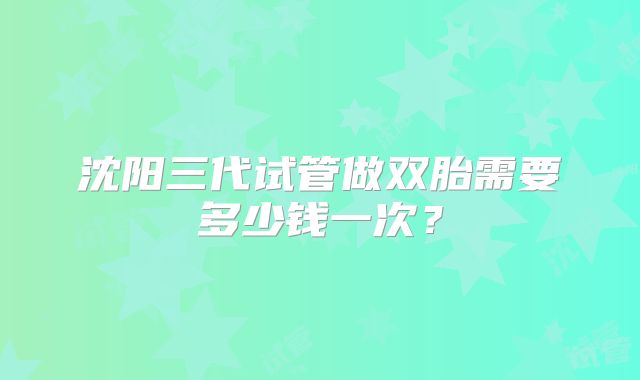 沈阳三代试管做双胎需要多少钱一次?