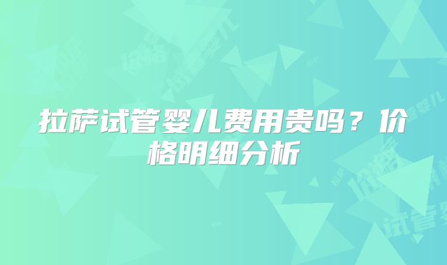 拉萨试管婴儿费用贵吗？价格明细分析