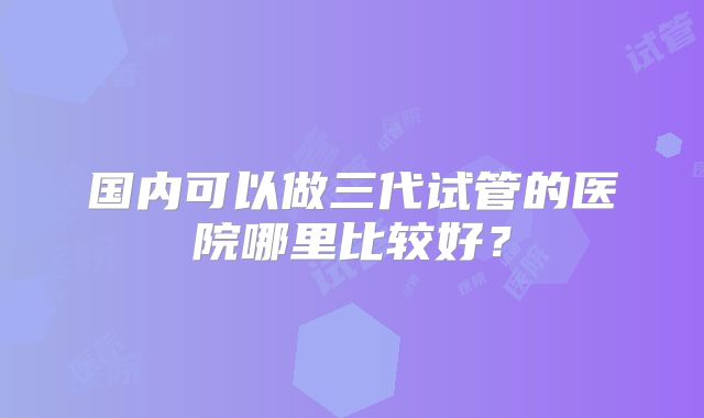 国内可以做三代试管的医院哪里比较好?