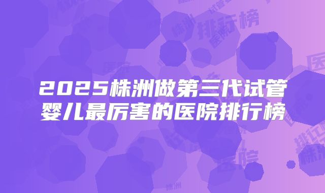 2025株洲做第三代试管婴儿最厉害的医院排行榜