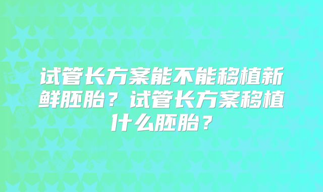 试管长方案能不能移植新鲜胚胎?试管长方案移植什么胚胎?