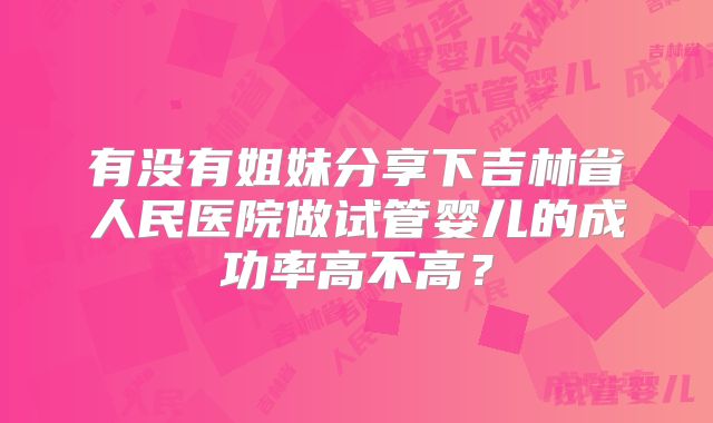 有没有姐妹分享下吉林省人民医院做试管婴儿的成功率高不高？
