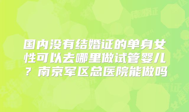 国内没有结婚证的单身女性可以去哪里做试管婴儿?南京军区总医院能做吗