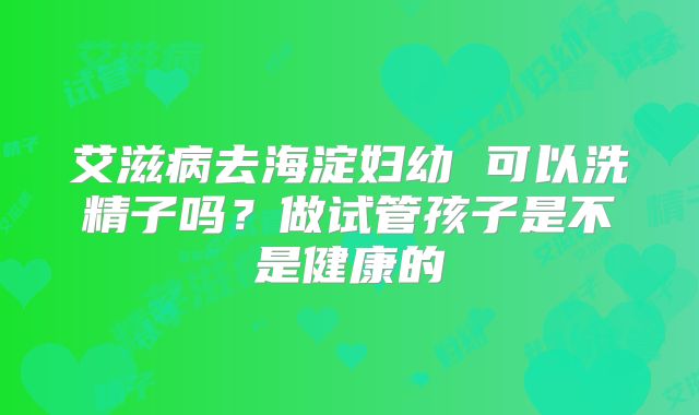 艾滋病去海淀妇幼 可以洗精子吗?做试管孩子是不是健康的
