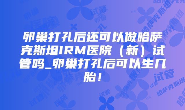卵巢打孔后还可以做哈萨克斯坦IRM医院（新）试管吗_卵巢打孔后可以生几胎！